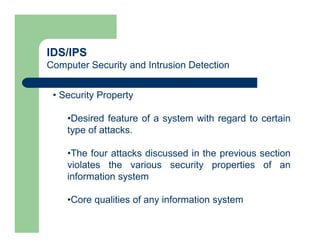 IDS/IPS
Computer Security and Intrusion Detection
• Security Property
•Desired feature of a system with regard to certain
type of attacks.
•The four attacks discussed in the previous section
violates the various security properties of an
information system
•Core qualities of any information system
 