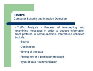 IDS/IPS
Computer Security and Intrusion Detection
• Traffic Analysis - Process of intercepting and
examining messages in order to deduce information
from patterns in communication. Information collected
include:
•Source
•Destination
•Timing of the data
•Frequency of a particular message
•Type of data / communication
 