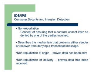 IDS/IPS
Computer Security and Intrusion Detection
• Non-repudiation
Concept of ensuring that a contract cannot later be
denied by one of the parties involved.
• Describes the mechanism that prevents either sender
or receiver from denying a transmitted message.
•Non-repudiation of origin – proves data has been sent
•Non-repudiation of delivery – proves data has been
received
 