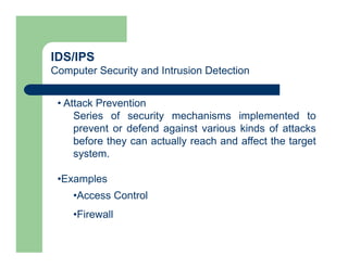 IDS/IPS
Computer Security and Intrusion Detection
• Attack Prevention
Series of security mechanisms implemented to
prevent or defend against various kinds of attacks
before they can actually reach and affect the target
system.
•Examples
•Access Control
•Firewall
 