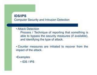 IDS/IPS
Computer Security and Intrusion Detection
• Attack Detection
Process / Technique of reporting that something is
able to bypass the security measures (if available),
and identifying the type of attack.
• Counter measures are initiated to recover from the
impact of the attack.
•Examples
• IDS / IPS
 