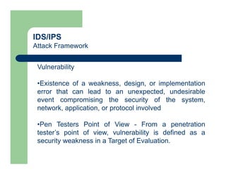 IDS/IPS
Attack Framework
Vulnerability
•Existence of a weakness, design, or implementation
error that can lead to an unexpected, undesirable
event compromising the security of the system,
network, application, or protocol involved
•Pen Testers Point of View - From a penetration
tester’s point of view, vulnerability is defined as a
security weakness in a Target of Evaluation.
 