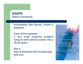 IDS/IPS
Attack Framework
Immediately after launch, Ariane 5
exploded
Case of the explosion
a very small computer program
trying to stuff a 64-bit number into a
16-bit space
See it:
http://s.freissinet.free.fr/videos/aria
ne5.wmv
 