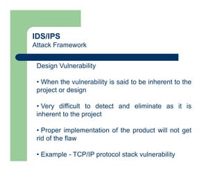 IDS/IPS
Attack Framework
Design Vulnerability
• When the vulnerability is said to be inherent to the
project or design
• Very difficult to detect and eliminate as it is
inherent to the project
• Proper implementation of the product will not get
rid of the flaw
• Example - TCP/IP protocol stack vulnerability
 