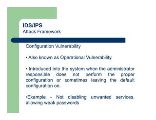 IDS/IPS
Attack Framework
Configuration Vulnerability
• Also known as Operational Vulnerability.
• Introduced into the system when the administrator
responsible does not perform the proper
configuration or sometimes leaving the default
configuration on.
•Example - Not disabling unwanted services,
allowing weak passwords
 