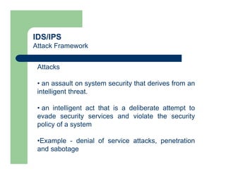 IDS/IPS
Attack Framework
Attacks
• an assault on system security that derives from an
intelligent threat.
• an intelligent act that is a deliberate attempt to
evade security services and violate the security
policy of a system
•Example - denial of service attacks, penetration
and sabotage
 