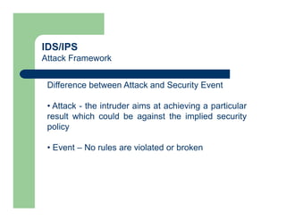 IDS/IPS
Attack Framework
Difference between Attack and Security Event
• Attack - the intruder aims at achieving a particular
result which could be against the implied security
policy
• Event – No rules are violated or broken
 