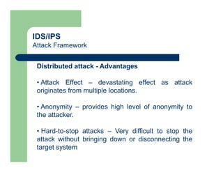 IDS/IPS
Attack Framework
Distributed attack - Advantages
• Attack Effect – devastating effect as attack
originates from multiple locations.
• Anonymity – provides high level of anonymity to
the attacker.
• Hard-to-stop attacks – Very difficult to stop the
attack without bringing down or disconnecting the
target system
 