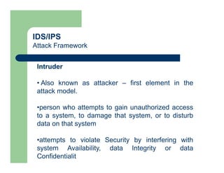 IDS/IPS
Attack Framework
Intruder
• Also known as attacker – first element in the
attack model.
•person who attempts to gain unauthorized access
to a system, to damage that system, or to disturb
data on that system
•attempts to violate Security by interfering with
system Availability, data Integrity or data
Confidentialit
 