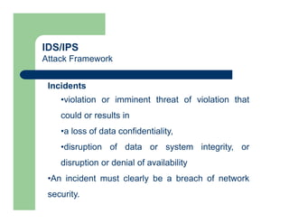 IDS/IPS
Attack Framework
Incidents
•violation or imminent threat of violation that
could or results in
•a loss of data confidentiality,
•disruption of data or system integrity, or
disruption or denial of availability
•An incident must clearly be a breach of network
security.
 