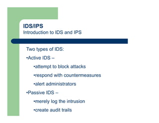 IDS/IPS
Introduction to IDS and IPS
Two types of IDS:
•Active IDS –
•attempt to block attacks
•respond with countermeasures
•alert administrators
•Passive IDS –
•merely log the intrusion
•create audit trails
 