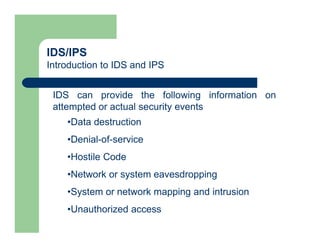 IDS/IPS
Introduction to IDS and IPS
IDS can provide the following information on
attempted or actual security events
•Data destruction
•Denial-of-service
•Hostile Code
•Network or system eavesdropping
•System or network mapping and intrusion
•Unauthorized access
 