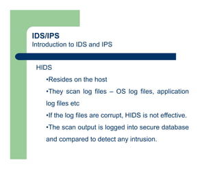 IDS/IPS
Introduction to IDS and IPS
HIDS
•Resides on the host
•They scan log files – OS log files, application
log files etc
•If the log files are corrupt, HIDS is not effective.
•The scan output is logged into secure database
and compared to detect any intrusion.
 