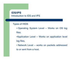 IDS/IPS
Introduction to IDS and IPS
Types of HIDS
• Operating System Level – Works on OS log
files.
•Application Level – Works on application level
log files.
• Network Level – works on packets addressed
to or sent from a host.
 