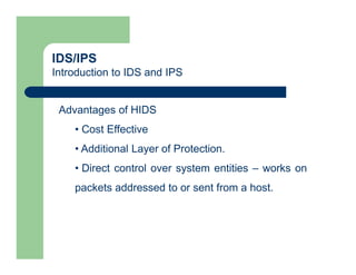 IDS/IPS
Introduction to IDS and IPS
Advantages of HIDS
• Cost Effective
• Additional Layer of Protection.
• Direct control over system entities – works on
packets addressed to or sent from a host.
 
