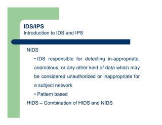 IDS/IPS
Introduction to IDS and IPS
NIDS
• IDS responsible for detecting in-appropriate,
anomalous, or any other kind of data which may
be considered unauthorized or inappropriate for
a subject network
• Pattern based
HIDS – Combination of HIDS and NIDS
 