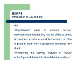 IDS/IPS
Introduction to IDS and IPS
IPS
• Sophisticated class of network security
implementation that not only has the ability to detect
the presence of intruders and their actions, but also
to prevent them from successfully launching any
attack.
• Incorporate the security features of firewall
technology and that of intrusion detection systems
 