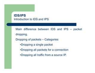 IDS/IPS
Introduction to IDS and IPS
Main difference between IDS and IPS – packet
dropping.
Dropping of packets – Categories
•Dropping a single packet
•Dropping all packets for a connection
•Dropping all traffic from a source IP.
 