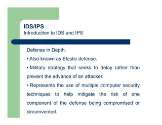 IDS/IPS
Introduction to IDS and IPS
Defense in Depth.
• Also known as Elastic defense.
• Military strategy that seeks to delay rather than
prevent the advance of an attacker.
• Represents the use of multiple computer security
techniques to help mitigate the risk of one
component of the defense being compromised or
circumvented.
 