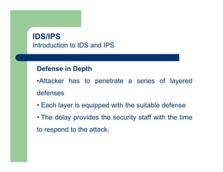 IDS/IPS
Introduction to IDS and IPS
Defense in Depth
•Attacker has to penetrate a series of layered
defenses
• Each layer is equipped with the suitable defense
• The delay provides the security staff with the time
to respond to the attack.
 