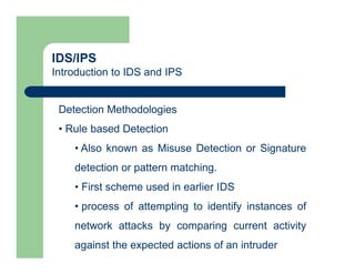 IDS/IPS
Introduction to IDS and IPS
Detection Methodologies
• Rule based Detection
• Also known as Misuse Detection or Signature
detection or pattern matching.
• First scheme used in earlier IDS
• process of attempting to identify instances of
network attacks by comparing current activity
against the expected actions of an intruder
 