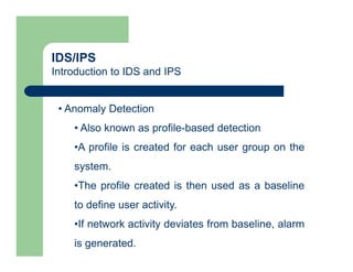 IDS/IPS
Introduction to IDS and IPS
• Anomaly Detection
• Also known as profile-based detection
•A profile is created for each user group on the
system.
•The profile created is then used as a baseline
to define user activity.
•If network activity deviates from baseline, alarm
is generated.
 