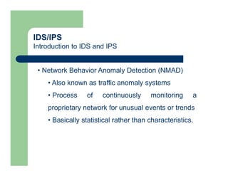 IDS/IPS
Introduction to IDS and IPS
• Network Behavior Anomaly Detection (NMAD)
• Also known as traffic anomaly systems
• Process of continuously monitoring a
proprietary network for unusual events or trends
• Basically statistical rather than characteristics.
 
