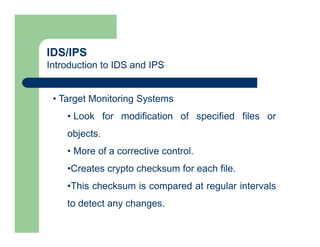 IDS/IPS
Introduction to IDS and IPS
• Target Monitoring Systems
• Look for modification of specified files or
objects.
• More of a corrective control.
•Creates crypto checksum for each file.
•This checksum is compared at regular intervals
to detect any changes.
 