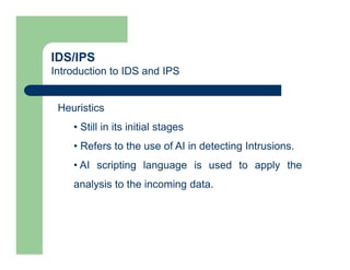 IDS/IPS
Introduction to IDS and IPS
Heuristics
• Still in its initial stages
• Refers to the use of AI in detecting Intrusions.
• AI scripting language is used to apply the
analysis to the incoming data.
 