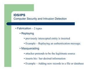 IDS/IPS
Computer Security and Intrusion Detection
• Fabrication – 2 types
• Replaying
• previously intercepted entity is inserted
• Example – Replaying an authentication message.
• Masquerading
• attacker pretends to be the legitimate source
• inserts his / her desired information
• Example – Adding new records to a file or database
 