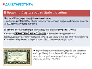 ΔΡΑΣΤΗΡΙΟΤΗΤΑ
Η δραστηριότητά της στα πρώτα στάδια:
 ήταν μάλλον χωρίς σαφή προσανατολισμό,
 καθώς οι συνθήκες που επικρατούσαν στην ελληνική οικονομία δεν ήταν δυνατόν
να αλλάξουν με ταχείς ρυθμούς.
Το μεγάλο της πλεονέκτημα και ταυτόχρονα η κύρια πηγή εσόδων της:
 ήταν το εκδοτικό δικαίωμα, η δυνατότητα της να εκδίδει
τραπεζογραμμάτια, χαρτονομίσματα δηλαδή, για λογαριασμό του ελληνικού κράτους.
 Το τελευταίο μάλιστα ενίσχυε ή και επέβαλλε την κυκλοφορία τους.
 Χαρτονόμισμα πεντακοσίων δραχμών που εκδόθηκε
από την Εθνική Τράπεζα της Ελλάδος στις 30 Μαρτίου
του 1841. http://www.ime.gr/chronos/12/gr
/general/gallery/ 187.html
 