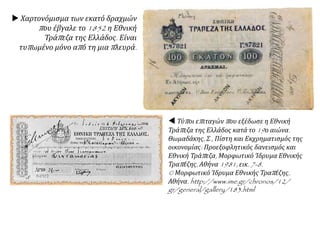  Χαρτονόμισμα των εκατό δραχμών
που έβγαλε το 1852 η Εθνική
Τράπεζα της Ελλάδος. Είναι
τυπωμένο μόνο από τη μια πλευρά.
 Τύποι επιταγών που εξέδωσε η Εθνική
Τράπεζα της Ελλάδος κατά το 19ο αιώνα.
Θωμαδάκης, Σ., Πίστη και Εκχρηματισμός της
οικονομίας: Προεξοφλητικός δανεισμός και
Εθνική Τράπεζα, Μορφωτικό Ίδρυμα Εθνικής
Τραπέζης, Αθήνα 1981, εικ. 7-8.
© Μορφωτικό Ίδρυμα Εθνικής Τραπέζης,
Αθήνα. http://www.ime.gr/chronos/12/
gr/general/gallery/183.html
 
