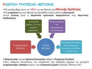 ΙΔΡΥΣΗ ΤΡΑΠΕΖΑΣ-ΜΕΤΟΧΟΙ
Το μεγάλο βήμα έγινε το 1841, με την ίδρυση της Εθνικής Τράπεζας.
Τα κεφάλαια για την ίδρυσή της προήλθαν κυρίως από το εξωτερικό,
ενώ έντονη ήταν η παρουσία κρατικών παραγόντων στις ιδρυτικές
διαδικασίες.
ΚΥΡΙΟΙ
ΜΕΤΟΧΟΙ
Ο κεφαλαιούχος
Εϋνάρδος,
το ελληνικό
κράτος (20% του
αρχικού
κεφαλαίου),
Έλληνες έμποροι
και
επιχειρηματίες
της διασποράς,
ξένες προσωπικότητες
από το χώρο της
οικονομίας αλλά και
της πολιτικής.
Θεμελιωτής της και πρώτος διοικητής υπήρξε ο Γεώργιος Σταύρου.
Στις επόμενες διευρύνσεις του κεφαλαίου της Τράπεζας άρχισαν να μετέχουν
κεφαλαιούχοι, έμποροι κυρίως, του ελληνικού χώρου (Σκουζές, Ράλλης κ.λπ.).
 