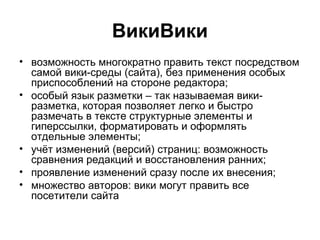 ВикиВики
• возможность многократно править текст посредством
самой вики-среды (сайта), без применения особых
приспособлений на стороне редактора;
• особый язык разметки – так называемая вики-
разметка, которая позволяет легко и быстро
размечать в тексте структурные элементы и
гиперссылки, форматировать и оформлять
отдельные элементы;
• учёт изменений (версий) страниц: возможность
сравнения редакций и восстановления ранних;
• проявление изменений сразу после их внесения;
• множество авторов: вики могут править все
посетители сайта
 