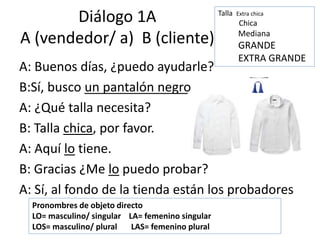Diálogo 1A
A (vendedor/ a) B (cliente)
A: Buenos días, ¿puedo ayudarle?
B:Sí, busco un pantalón negro
A: ¿Qué talla necesita?
B: Talla chica, por favor.
A: Aquí lo tiene.
B: Gracias ¿Me lo puedo probar?
A: Sí, al fondo de la tienda están los probadores
Pronombres de objeto directo
LO= masculino/ singular LA= femenino singular
LOS= masculino/ plural LAS= femenino plural
Talla Extra chica
Chica
Mediana
GRANDE
EXTRA GRANDE