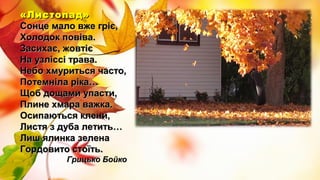 «Листопад»«Листопад»
Сонце мало вже гріє,Сонце мало вже гріє,
Холодок повіва.Холодок повіва.
Засихає, жовтієЗасихає, жовтіє
На узліссі трава.На узліссі трава.
Небо хмуриться часто,Небо хмуриться часто,
Потемніла ріка…Потемніла ріка…
Щоб дощами упасти,Щоб дощами упасти,
Плине хмара важка.Плине хмара важка.
Осипаються клени,Осипаються клени,
Листя з дуба летить…Листя з дуба летить…
Лиш ялинка зеленаЛиш ялинка зелена
Гордовито стоїть.Гордовито стоїть.
Грицько БойкоГрицько Бойко
 