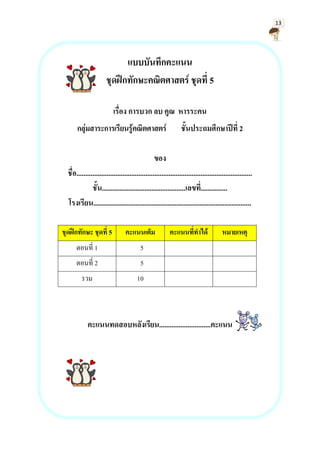 13
แบบบันทึกคะแนน
ชุดฝึกทักษะคณิตศาสตร์ ชุดที่ 5
เรื่อง การบวก ลบ คูณ หารระคน
กลุ่มสาระการเรียนรู้คณิตศาสตร์ ชั้นประถมศึกษาปีที่ 2
ของ
ชื่อ...................................................................................................
ชั้น...............................................เลขที่...............
โรงเรียน.........................................................................................
ชุดฝึกทักษะ ชุดที่ 5 คะแนนเต็ม คะแนนที่ทาได้ หมายเหตุ
ตอนที่ 1 5
ตอนที่ 2 5
รวม 10
คะแนนทดสอบหลังเรียน.............................คะแนน
 