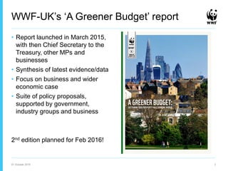 WWF-UK’s ‘A Greener Budget’ report
• Report launched in March 2015,
with then Chief Secretary to the
Treasury, other MPs and
businesses
• Synthesis of latest evidence/data
• Focus on business and wider
economic case
• Suite of policy proposals,
supported by government,
industry groups and business
2nd edition planned for Feb 2016!
01 October 2015 3
 
