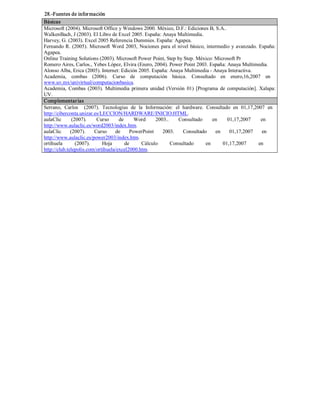 28.­Fuentes de información 
Básicas 
Microsoft (2004). Microsoft Office y Windows 2000. México, D.F.: Ediciones B, S.A.. 
WalkenBach, J (2003). El Libro de Excel 2005. España: Anaya Multimedia. 
Harvey, G. (2003). Excel 2005 Referencia Dummies. España: Agapea. 
Fernando R. (2005). Microsoft Word 2003, Nociones para el nivel básico, intermedio y avanzado. España: 
Agapea. 
Online Training Solutions (2003). Microsoft Power Point, Step by Step. México: Microsoft Pr 
Romero Aires, Carlos., Yebes López, Elvira (Enero, 2004). Power Point 2003. España: Anaya Multimedia. 
Alonso Alba, Erica (2005). Internet: Edición 2005. España: Anaya Multimedia ­ Anaya Interactiva. 
Academia,  combas  (2006).  Curso  de  computación  básica.  Consultado  en  enero,16,2007  en 
www.uv.mx/univirtual/computacionbasica. 
Academia,  Combas  (2003).  Multimedia  primera  unidad  (Versión  01)  [Programa  de  computación].  Xalapa: 
UV. 
Complementarias 
Serrano,  Carlos    (2007).  Tecnologías  de  la  Información:  el  hardware.  Consultado  en  01,17,2007  en 
http://ciberconta.unizar.es/LECCION/HARDWARE/INICIO.HTML. 
aulaClic  (2007).  Curso  de  Word  2003..  Consultado  en  01,17,2007  en 
http://www.aulaclic.es/word2003/index.htm. 
aulaClic  (2007).  Curso  de  PowerPoint  2003.  Consultado  en  01,17,2007  en 
http://www.aulaclic.es/power2003/index.htm. 
ortihuela  (2007).  Hoja  de  Cálculo  Consultado  en  01,17,2007  en 
http://club.telepolis.com/ortihuela/excel2000.htm.
 