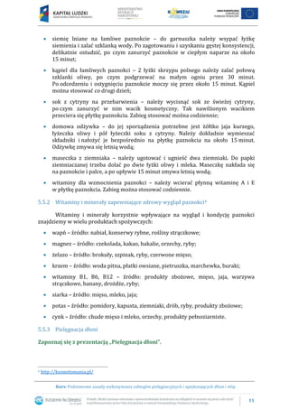 11
Kurs: Podstawowe zasady wykonywania zabiegów pielęgnacyjnych i upiększających dłoni i stóp
 siemię lniane na łamliwe paznokcie – do garnuszka należy wsypać łyżkę
siemienia i zalać szklanką wody. Po zagotowaniu i uzyskaniu gęstej konsystencji,
delikatnie ostudzić, po czym zanurzyć paznokcie w ciepłym naparze na około
15 minut;
 kąpiel dla łamliwych paznokci – 2 łyżki skrzypu polnego należy zalać połową
szklanki oliwy, po czym podgrzewać na małym ogniu przez 30 minut.
Po odcedzeniu i ostygnięciu paznokcie moczy się przez około 15 minut. Kąpiel
można stosować co drugi dzień;
 sok z cytryny na przebarwienia – należy wycisnąć sok ze świeżej cytryny,
po czym zanurzyć w nim wacik kosmetyczny. Tak nawilżonym wacikiem
przeciera się płytkę paznokcia. Zabieg stosować można codziennie;
 domowa odżywka – do jej sporządzenia potrzebne jest żółtko jaja kurzego,
łyżeczka oliwy i pół łyżeczki soku z cytryny. Należy dokładnie wymieszać
składniki i nałożyć je bezpośrednio na płytkę paznokcia na około 15 minut.
Odżywkę zmywa się letnią wodą;
 maseczka z ziemniaka – należy ugotować i ugnieść dwa ziemniaki. Do papki
ziemniaczanej trzeba dolać po dwie łyżki oliwy i mleka. Maseczkę nakłada się
na paznokcie i palce, a po upływie 15 minut zmywa letnią wodą;
 witaminy dla wzmocnienia paznokci – należy wcierać płynną witaminę A i E
w płytkę paznokcia. Zabieg można stosować codziennie.
5.5.2 Witaminy i minerały zapewniające zdrowy wygląd paznokci4
Witaminy i minerały korzystnie wpływające na wygląd i kondycję paznokci
znajdziemy w wielu produktach spożywczych:
 wapń – źródło: nabiał, konserwy rybne, rośliny strączkowe;
 magnez – źródło: czekolada, kakao, bakalie, orzechy, ryby;
 żelazo – źródło: brokuły, szpinak, ryby, czerwone mięso;
 krzem – źródło: woda pitna, płatki owsiane, pietruszka, marchewka, buraki;
 witaminy B1, B6, B12 – źródło: produkty zbożowe, mięso, jaja, warzywa
strączkowe, banany, drożdże, ryby;
 siarka – źródło: mięso, mleko, jaja;
 potas – źródło: pomidory, kapusta, ziemniaki, drób, ryby, produkty zbożowe;
 cynk – źródło: chude mięso i mleko, orzechy, produkty pełnoziarniste.
5.5.3 Pielęgnacja dłoni
Zapoznaj się z prezentacją „Pielęgnacja dłoni”.
4 http://kosmetomania.pl/
 