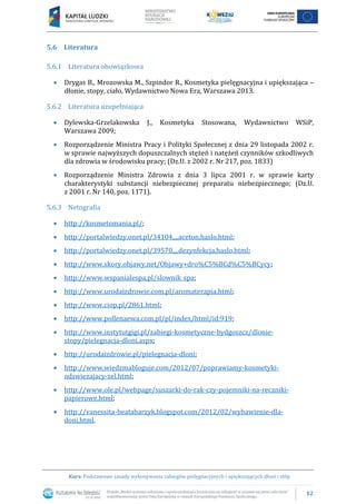 12
Kurs: Podstawowe zasady wykonywania zabiegów pielęgnacyjnych i upiększających dłoni i stóp
5.6 Literatura
5.6.1 Literatura obowiązkowa
 Drygas B., Mrozowska M., Szpindor R., Kosmetyka pielęgnacyjna i upiększająca –
dłonie, stopy, ciało, Wydawnictwo Nowa Era, Warszawa 2013.
5.6.2 Literatura uzupełniająca
 Dylewska-Grzelakowska J., Kosmetyka Stosowana, Wydawnictwo WSiP,
Warszawa 2009;
 Rozporządzenie Ministra Pracy i Polityki Społecznej z dnia 29 listopada 2002 r.
w sprawie najwyższych dopuszczalnych stężeń i natężeń czynników szkodliwych
dla zdrowia w środowisku pracy; (Dz.U. z 2002 r. Nr 217, poz. 1833)
 Rozporządzenie Ministra Zdrowia z dnia 3 lipca 2001 r. w sprawie karty
charakterystyki substancji niebezpiecznej preparatu niebezpiecznego; (Dz.U.
z 2001 r. Nr 140, poz. 1171).
5.6.3 Netografia
 http://kosmetomania.pl/;
 http://portalwiedzy.onet.pl/34104,,,,aceton,haslo.html;
 http://portalwiedzy.onet.pl/39570,,,,dezynfekcja,haslo.html;
 http://www.skory.objawy.net/Objawy+dro%C5%BCd%C5%BCycy;
 http://www.wspanialespa.pl/slownik_spa;
 http://www.urodaizdrowie.com.pl/aromaterapia.html;
 http://www.ciop.pl/2861.html;
 http://www.pollenaewa.com.pl/pl/index/html/id:919;
 http://www.instytutgigi.pl/zabiegi-kosmetyczne-bydgoszcz/dlonie-
stopy/pielegnacja-dloni.aspx;
 http://urodaizdrowie.pl/pielegnacja-dloni;
 http://www.wiedzmabloguje.com/2012/07/poprawiamy-kosmetyki-
odswiezajacy-zel.html;
 http://www.ole.pl/webpage/suszarki-do-rak-czy-pojemniki-na-reczniki-
papierowe.html;
 http://vanessita-beatabarzyk.blogspot.com/2012/02/wybawienie-dla-
doni.html.
 