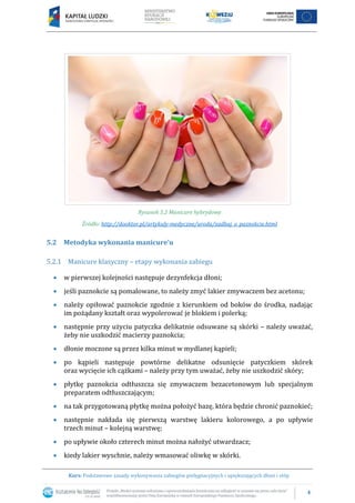 4
Kurs: Podstawowe zasady wykonywania zabiegów pielęgnacyjnych i upiększających dłoni i stóp
Rysunek 5.2 Manicure hybrydowy
Źródło: http://dooktor.pl/artykuly-medyczne/uroda/zadbaj_o_paznokcie.html
5.2 Metodyka wykonania manicure’u
5.2.1 Manicure klasyczny – etapy wykonania zabiegu
 w pierwszej kolejności następuje dezynfekcja dłoni;
 jeśli paznokcie są pomalowane, to należy zmyć lakier zmywaczem bez acetonu;
 należy opiłować paznokcie zgodnie z kierunkiem od boków do środka, nadając
im pożądany kształt oraz wypolerować je blokiem i polerką;
 następnie przy użyciu patyczka delikatnie odsuwane są skórki – należy uważać,
żeby nie uszkodzić macierzy paznokcia;
 dłonie moczone są przez kilka minut w mydlanej kąpieli;
 po kąpieli następuje powtórne delikatne odsunięcie patyczkiem skórek
oraz wycięcie ich cążkami – należy przy tym uważać, żeby nie uszkodzić skóry;
 płytkę paznokcia odtłuszcza się zmywaczem bezacetonowym lub specjalnym
preparatem odtłuszczającym;
 na tak przygotowaną płytkę można położyć bazę, która będzie chronić paznokieć;
 następnie nakłada się pierwszą warstwę lakieru kolorowego, a po upływie
trzech minut – kolejną warstwę;
 po upływie około czterech minut można nałożyć utwardzacz;
 kiedy lakier wyschnie, należy wmasować oliwkę w skórki.
 