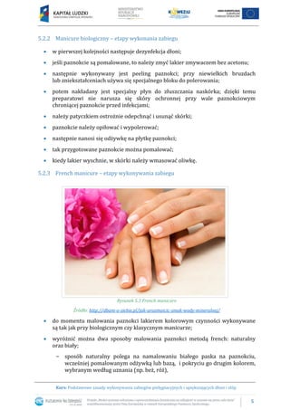 5
Kurs: Podstawowe zasady wykonywania zabiegów pielęgnacyjnych i upiększających dłoni i stóp
5.2.2 Manicure biologiczny – etapy wykonania zabiegu
 w pierwszej kolejności następuje dezynfekcja dłoni;
 jeśli paznokcie są pomalowane, to należy zmyć lakier zmywaczem bez acetonu;
 następnie wykonywany jest peeling paznokci; przy niewielkich bruzdach
lub zniekształceniach używa się specjalnego bloku do polerowania;
 potem nakładany jest specjalny płyn do złuszczania naskórka; dzięki temu
preparatowi nie narusza się skóry ochronnej przy wale paznokciowym
chroniącej paznokcie przed infekcjami;
 należy patyczkiem ostrożnie odepchnąć i usunąć skórki;
 paznokcie należy opiłować i wypolerować;
 następnie nanosi się odżywkę na płytkę paznokci;
 tak przygotowane paznokcie można pomalować;
 kiedy lakier wyschnie, w skórki należy wmasować oliwkę.
5.2.3 French manicure – etapy wykonywania zabiegu
Rysunek 5.3 French manicure
Źródło: http://dbam-o-siebie.pl/jak-urozmaicic-smak-wody-mineralnej/
 do momentu malowania paznokci lakierem kolorowym czynności wykonywane
są tak jak przy biologicznym czy klasycznym manicurze;
 wyróżnić można dwa sposoby malowania paznokci metodą french: naturalny
oraz biały;
− sposób naturalny polega na namalowaniu białego paska na paznokciu,
wcześniej pomalowanym odżywką lub bazą, i pokryciu go drugim kolorem,
wybranym według uznania (np. beż, róż),
 