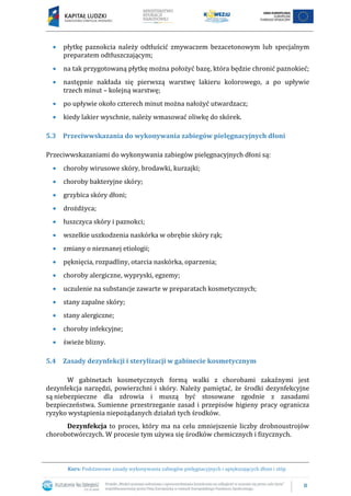 8
Kurs: Podstawowe zasady wykonywania zabiegów pielęgnacyjnych i upiększających dłoni i stóp
 płytkę paznokcia należy odtłuścić zmywaczem bezacetonowym lub specjalnym
preparatem odtłuszczającym;
 na tak przygotowaną płytkę można położyć bazę, która będzie chronić paznokieć;
 następnie nakłada się pierwszą warstwę lakieru kolorowego, a po upływie
trzech minut – kolejną warstwę;
 po upływie około czterech minut można nałożyć utwardzacz;
 kiedy lakier wyschnie, należy wmasować oliwkę do skórek.
5.3 Przeciwwskazania do wykonywania zabiegów pielęgnacyjnych dłoni
Przeciwwskazaniami do wykonywania zabiegów pielęgnacyjnych dłoni są:
 choroby wirusowe skóry, brodawki, kurzajki;
 choroby bakteryjne skóry;
 grzybica skóry dłoni;
 drożdżyca;
 łuszczyca skóry i paznokci;
 wszelkie uszkodzenia naskórka w obrębie skóry rąk;
 zmiany o nieznanej etiologii;
 pęknięcia, rozpadliny, otarcia naskórka, oparzenia;
 choroby alergiczne, wypryski, egzemy;
 uczulenie na substancje zawarte w preparatach kosmetycznych;
 stany zapalne skóry;
 stany alergiczne;
 choroby infekcyjne;
 świeże blizny.
5.4 Zasady dezynfekcji i sterylizacji w gabinecie kosmetycznym
W gabinetach kosmetycznych formą walki z chorobami zakaźnymi jest
dezynfekcja narzędzi, powierzchni i skóry. Należy pamiętać, że środki dezynfekcyjne
są niebezpieczne dla zdrowia i muszą być stosowane zgodnie z zasadami
bezpieczeństwa. Sumienne przestrzeganie zasad i przepisów higieny pracy ogranicza
ryzyko wystąpienia niepożądanych działań tych środków.
Dezynfekcja to proces, który ma na celu zmniejszenie liczby drobnoustrojów
chorobotwórczych. W procesie tym używa się środków chemicznych i fizycznych.
 