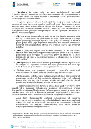 9
Kurs: Podstawowe zasady wykonywania zabiegów pielęgnacyjnych i upiększających dłoni i stóp
Sterylizacja to proces mający na celu wyeliminowanie wszystkich
drobnoustrojów chorobotwórczych zarówno wegetatywnych, jak i przetrwalnikowych.
W tym celu używa się ciepła suchego i wilgotnego, gazów, promieniowania
jonizującego i środków chemicznych.
Bezpieczne przeprowadzenie dezynfekcji i sterylizacji przy użyciu substancji
chemicznych wiąże się z przestrzeganiem określonych zasad2. Są to zasady dotyczące
wartości najwyższego dopuszczalnego stężenia chwilowego i pułapowego, które
definiuje rozporządzenie Ministra Pracy i Polityki Społecznej z dnia 29 listopada 2002
r. w sprawie najwyższych dopuszczalnych stężeń i natężeń czynników szkodliwych dla
zdrowia w środowisku pracy:
 „NDS (najwyższe dopuszczalne stężenie) to wartość średnia ważona stężenia,
którego oddziaływanie na pracownika w ciągu 8-godzinnego dobowego
i przeciętnego tygodniowego wymiaru czasu pracy, określonego w Kodeksie
pracy, przez okres jego aktywności zawodowej nie powinno spowodować
ujemnych zmian w jego stanie zdrowia oraz w stanie zdrowia jego przyszłych
pokoleń”;
 „NDSCh (najwyższe dopuszczalne stężenie chwilowe) to wartość średnia
stężenia, które nie powinno spowodować ujemnych zmian w stanie zdrowia
pracownika, jeżeli występuje w środowisku pracy nie dłużej niż 15 minut
i nie częściej niż 2 razy w czasie zmiany roboczej, w odstępie czasu nie krótszym
niż 1 godzina”;
 „NDSP (najwyższe dopuszczalne stężenie pułapowe) to wartość stężenia, która
ze względu na zagrożenie zdrowia lub życia pracownika nie może być
w środowisku pracy przekroczona w żadnym momencie”;
 „Niedopuszczalne jest stosowanie substancji i preparatów chemicznych
nieoznakowanych w sposób widoczny, umożliwiający ich identyfikację”;
 „Niedopuszczalne jest stosowanie niebezpiecznych substancji i niebezpiecznych
preparatów chemicznych bez posiadania aktualnego spisu tych substancji
i preparatów oraz kart charakterystyki, a także opakowań zabezpieczających
przed ich szkodliwym działaniem, pożarem lub wybuchem”.
Z rozporządzenia Ministra Zdrowia z dnia 3 lipca 2001 r. w sprawie karty
charakterystyki substancji niebezpiecznej preparatu niebezpiecznego wynika,
że wszystkie środki dezynfekcyjne muszą być odpowiednio opisane w postaci karty
charakterystyki, żeby móc je bezpiecznie stosować, przechowywać, a opakowania
i pozostające w nim resztki odpowiednio zutylizować. Rozporządzenie określa:
 „wzór karty charakterystyki substancji niebezpiecznej lub preparatu
niebezpiecznego oraz sposób jej sporządzania i aktualizowania, w szczególności:
zakres informacji o zagrożeniach związanych ze stosowaniem substancji
niebezpiecznej lub preparatu niebezpiecznego oraz zakres informacji
dotyczących ich bezpiecznego stosowania”;
2 Rozporządzenie Ministra Pracy i Polityki Społecznej z dnia 29 listopada 2002 r. w sprawie najwyższych
dopuszczalnych stężeń i natężeń czynników szkodliwych dla zdrowia w środowisku pracy; (Dz.U. z
2002 r. Nr 217, poz. 1833)
 