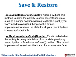 7
• onStop( ): This is called when your activity is no longer
visible to the user and it won’t be needed for a while. If
memory is tight, onStop( ) may never be called (the system
may simply terminate your process).
• onRestart( ): If this method is called, it indicates your
activity is being redisplayed to the user from a stopped state.
• onDestroy( ): This is called right before your activity is
destroyed. If memory is tight, onDestroy( ) may never be
called (the system may simply terminate your process).
Activity Lifecycle (III)
□ Courtesy to Nitin Ramchandani, Android OS, slideshare.
 