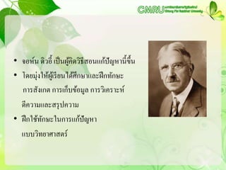 • จอห์น ดิวอี้ เป็นผู้คิดวิธีสอนแก้ปัญหานี้ขึ้น
• โดยมุ่งให้ผู้เรียนได้ศึกษาและฝึกทักษะ
การสังเกต การเก็บข้อมูล การวิเคราะห์
ตีความและสรุปความ
• ฝึกใช้ทักษะในการแก้ปัญหา
แบบวิทยาศาสตร์
 
