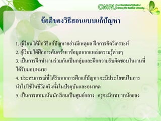 ข้อดีของวิธีสอนแบบแก้ปัญหา
1. ผู้เรียนได้ฝึกวิธีแก้ปัญหาอย่างมีเหตุผล ฝึกการคิดวิเคราะห์
2. ผู้เรียนได้ฝึกการค้นคว้าหาข้อมูลจากแหล่งความรู้ต่างๆ
3. เป็นการฝึกทางานร่วมกันเป็นกลุ่มและฝึกความรับผิดชอบในงานที่
ได้รับมอบหมาย
4. ประสบการณ์ที่ได้รับจากการฝึกแก้ปัญหา จะมีประโยชน์ในการ
นาไปใช้ในชีวิตจริงทั้งในปัจจุบันและอนาคต
5. เป็นการสอนเน้นนักเรียนเป็นศูนย์กลาง ครูจะมีบทบาทน้อยลง
 