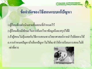 ข้อจากัดของวิธีสอนแบบแก้ปัญหา
1.ผู้เรียนต้องดาเนินตามขั้นตอนที่กาหนดไว้
2.ผู้เรียนต้องมีทักษะในการค้นคว้าหาข้อมูลจึงจะสรุปได้ดี
3.ถ้าผู้สอนไม่คุ้นเคยกับวิธีการสอนทางวิทยาศาสตร์อาจนาไปผิดทางได้
4.การกาหนดปัญหาถ้าเลือกปัญหาไม่ได้จะทาให้การเรียนการสอนไม่ดี
เท่าที่ควร
 