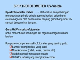 SPEKTROFOTOMETER UV-Visible
Spektrofotometer UV/Vis alat analisis sampel dengan
menggunakan prinsip-prinsip absorpsi radiasi gelombang
elektromagnetik oleh bahan untuk panjang gelombang sinar UV
sampai dengan sinar tampak.
Guna UV/Vis spektrofotometer
untuk menentukan kandungan zat organik/anorganik dalam
larutan.
Komponen-komponen spektrofotometer yang penting yaitu:
Sumber energi radiasi yang stabil
Monokromator (celah, lensa, cermin, dll.)
Wadah sampel transparan (cuvet)
Detektor radiasi yang dilengkapi recorder.
 